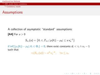 Likelihood-free Methods
   ABC model choice consistency
     Consistency results


Assumptions



       A collection of asymptotic “standard” assumptions:
       [A4] For u  0
                                                                       −1
                            Sn,i (u) = θi ∈ Fn,i ; |µ(θi ) − µ0 | ≤ u vn

       if inf{|µi (θi ) − µ0 |; θi ∈ Θi } = 0, there exist constants di  τi ∧ αi − 1
       such that
                                                       −d
                                 πi (Sn,i (u)) ∼ u di vn i , ∀u vn
 
