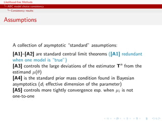 Likelihood-free Methods
   ABC model choice consistency
     Consistency results


Assumptions


       A collection of asymptotic “standard” assumptions:
       [A1]–[A2] are standard central limit theorems ([A1] redundant
       when one model is “true”)
       [A3] controls the large deviations of the estimator Tn from the
       estimand µ(θ)
       [A4] is the standard prior mass condition found in Bayesian
       asymptotics (di eﬀective dimension of the parameter)
       [A5] controls more tightly convergence esp. when µi is not
       one-to-one
 