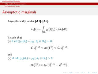 Likelihood-free Methods
   ABC model choice consistency
     Consistency results


Asymptotic marginals

       Asymptotically, under [A1]–[A5]

                                  mi (t) =        gi (t|θi ) πi (θi ) dθi
                                             Θi

       is such that
       (i) if inf{|µi (θi ) − µ0 |; θi ∈ Θi } = 0,

                                  Cl vn i ≤ mi (Tn ) ≤ Cu vn i
                                      d−d                  d−d


       and
       (ii) if inf{|µi (θi ) − µ0 |; θi ∈ Θi }  0

                                  mi (Tn ) = oPn [vn i + vn i ].
                                                   d−τ    d−α
 