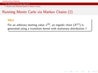 Likelihood-free Methods
   The Metropolis-Hastings Algorithm
     Monte Carlo Methods based on Markov Chains


Running Monte Carlo via Markov Chains (2)

       Idea
       For an arbitrary starting value x (0) , an ergodic chain (X (t) ) is
       generated using a transition kernel with stationary distribution f
 