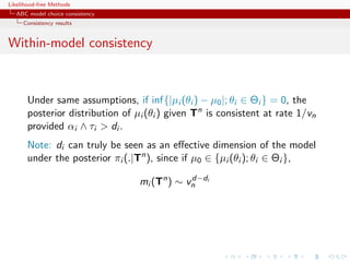 Likelihood-free Methods
   ABC model choice consistency
     Consistency results


Within-model consistency



       Under same assumptions, if inf{|µi (θi ) − µ0 |; θi ∈ Θi } = 0, the
       posterior distribution of µi (θi ) given Tn is consistent at rate 1/vn
       provided αi ∧ τi  di .
       Note: di can truly be seen as an eﬀective dimension of the model
       under the posterior πi (.|Tn ), since if µ0 ∈ {µi (θi ); θi ∈ Θi },

                                  mi (Tn ) ∼ vn i
                                              d−d
 