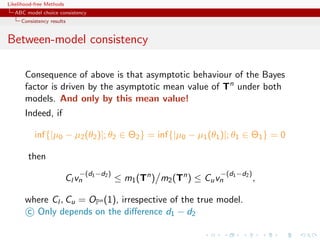 Likelihood-free Methods
   ABC model choice consistency
     Consistency results


Between-model consistency

       Consequence of above is that asymptotic behaviour of the Bayes
       factor is driven by the asymptotic mean value of Tn under both
       models. And only by this mean value!
       Indeed, if

           inf{|µ0 − µ2 (θ2 )|; θ2 ∈ Θ2 } = inf{|µ0 − µ1 (θ1 )|; θ1 ∈ Θ1 } = 0

        then
                              −(d1 −d2 )                             −(d1 −d2 )
                          Cl vn            ≤ m1 (Tn ) m2 (Tn ) ≤ Cu vn            ,

       where Cl , Cu = OPn (1), irrespective of the true model.
       c Only depends on the diﬀerence d1 − d2
 