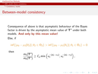 Likelihood-free Methods
   ABC model choice consistency
     Consistency results


Between-model consistency


       Consequence of above is that asymptotic behaviour of the Bayes
       factor is driven by the asymptotic mean value of Tn under both
       models. And only by this mean value!
       Else, if

           inf{|µ0 − µ2 (θ2 )|; θ2 ∈ Θ2 }  inf{|µ0 − µ1 (θ1 )|; θ1 ∈ Θ1 } = 0

        then
                           m1 (Tn )         −(d1 −α2 ) −(d1 −τ2 )
                                n ≥ Cu min vn         , vn        ,
                           m2 (T )
 