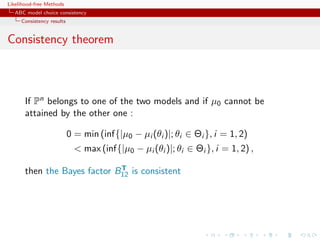 Likelihood-free Methods
   ABC model choice consistency
     Consistency results


Consistency theorem



       If Pn belongs to one of the two models and if µ0 cannot be
       attained by the other one :

                           0 = min (inf{|µ0 − µi (θi )|; θi ∈ Θi }, i = 1, 2)
                              max (inf{|µ0 − µi (θi )|; θi ∈ Θi }, i = 1, 2) ,
                              T
       then the Bayes factor B12 is consistent
 
