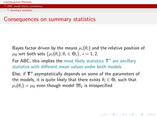 Likelihood-free Methods
   ABC model choice consistency
     Summary statistics


Consequences on summary statistics



       Bayes factor driven by the means µi (θi ) and the relative position of
       µ0 wrt both sets {µi (θi ); θi ∈ Θi }, i = 1, 2.
       For ABC, this implies the most likely statistics Tn are ancillary
       statistics with diﬀerent mean values under both models
       Else, if Tn asymptotically depends on some of the parameters of
       the models, it is quite likely that there exists θi ∈ Θi such that
       µi (θi ) = µ0 even though model M1 is misspeciﬁed
 