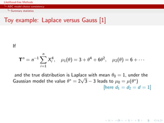 Likelihood-free Methods
   ABC model choice consistency
     Summary statistics


Toy example: Laplace versus Gauss [1]


       If
                             n
            Tn = n−1              Xi4 ,   µ1 (θ) = 3 + θ4 + 6θ2 ,   µ2 (θ) = 6 + · · ·
                           i=1

        and the true distribution is Laplace with mean θ0 = 1, under the
                                         √
       Gaussian model the value θ∗ = 2 3 − 3 leads to µ0 = µ(θ∗ )
                                                   [here d1 = d2 = d = 1]
 