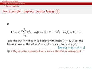 Likelihood-free Methods
   ABC model choice consistency
     Summary statistics


Toy example: Laplace versus Gauss [1]


       If
                             n
            Tn = n−1              Xi4 ,   µ1 (θ) = 3 + θ4 + 6θ2 ,   µ2 (θ) = 6 + · · ·
                           i=1

        and the true distribution is Laplace with mean θ0 = 1, under the
                                         √
       Gaussian model the value θ∗ = 2 3 − 3 leads to µ0 = µ(θ∗ )
                                                   [here d1 = d2 = d = 1]
       c a Bayes factor associated with such a statistic is inconsistent
 