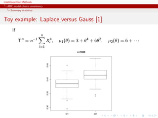 Likelihood-free Methods
   ABC model choice consistency
     Summary statistics


Toy example: Laplace versus Gauss [1]
       If
                                n
              n           −1
            T =n                     Xi4 ,   µ1 (θ) = 3 + θ4 + 6θ2 ,   µ2 (θ) = 6 + · · ·
                               i=1
                                                      n=1000
                                     0.45




                                                 q
                                     0.40
                                     0.35




                                                               q
                                                               q


                                                 q
                                     0.30




                                                 q



                                                M1             M2
 