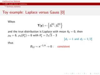 Likelihood-free Methods
   ABC model choice consistency
     Summary statistics


Toy example: Laplace versus Gauss [0]

       When
                                           (4)   (6)
                                  T(y) = yn , yn
                                         ¯    ¯

       and the true distribution is Laplace with mean θ0 = 0, then
                                        √
                    ∗              ∗
       µ0 = 6, µ1 (θ1 ) = 6 with θ1 = 2 3 − 3
                                                    [d1 = 1 and d2 = 1/2]
       thus
                          B12 ∼ n−1/4 → 0 : consistent
 