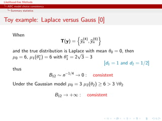 Likelihood-free Methods
   ABC model choice consistency
     Summary statistics


Toy example: Laplace versus Gauss [0]

       When
                                               (4)   (6)
                                    T(y) = yn , yn
                                           ¯    ¯

       and the true distribution is Laplace with mean θ0 = 0, then
                                        √
                    ∗              ∗
       µ0 = 6, µ1 (θ1 ) = 6 with θ1 = 2 3 − 3
                                                    [d1 = 1 and d2 = 1/2]
       thus
                          B12 ∼ n−1/4 → 0 : consistent
       Under the Gaussian model µ0 = 3 µ2 (θ2 ) ≥ 6  3 ∀θ2

                                  B12 → +∞ :     consistent
 
