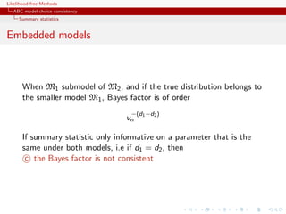 Likelihood-free Methods
   ABC model choice consistency
     Summary statistics


Embedded models



       When M1 submodel of M2 , and if the true distribution belongs to
       the smaller model M1 , Bayes factor is of order
                                     −(d1 −d2 )
                                    vn

       If summary statistic only informative on a parameter that is the
       same under both models, i.e if d1 = d2 , then
        c the Bayes factor is not consistent
 