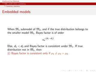 Likelihood-free Methods
   ABC model choice consistency
     Summary statistics


Embedded models



       When M1 submodel of M2 , and if the true distribution belongs to
       the smaller model M1 , Bayes factor is of order
                                     −(d1 −d2 )
                                    vn

       Else, d1  d2 and Bayes factor is consistent under M1 . If true
       distribution not in M1 , then
        c Bayes factor is consistent only if µ1 = µ2 = µ0
 