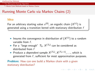 Likelihood-free Methods
   The Metropolis-Hastings Algorithm
     Monte Carlo Methods based on Markov Chains


Running Monte Carlo via Markov Chains (2)

       Idea
       For an arbitrary starting value x (0) , an ergodic chain (X (t) ) is
       generated using a transition kernel with stationary distribution f


              Insures the convergence in distribution of (X (t) ) to a random
              variable from f .
              For a “large enough” T0 , X (T0 ) can be considered as
              distributed from f
              Produce a dependent sample X (T0 ) , X (T0 +1) , . . ., which is
              generated from f , suﬃcient for most approximation purposes.
       Problem: How can one build a Markov chain with a given
       stationary distribution?
 