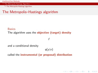 Likelihood-free Methods
   The Metropolis-Hastings Algorithm
     The Metropolis–Hastings algorithm


The Metropolis–Hastings algorithm



       Basics
       The algorithm uses the objective (target) density

                                           f

       and a conditional density
                                         q(y |x)
       called the instrumental (or proposal) distribution
 