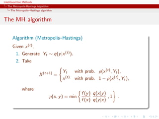 Likelihood-free Methods
   The Metropolis-Hastings Algorithm
     The Metropolis–Hastings algorithm


The MH algorithm

       Algorithm (Metropolis–Hastings)
       Given x (t) ,
         1. Generate Yt ∼ q(y |x (t) ).
         2. Take

                                             Yt      with prob. ρ(x (t) , Yt ),
                            X (t+1) =
                                             x (t)   with prob. 1 − ρ(x (t) , Yt ),

              where
                                                        f (y ) q(x|y )
                                       ρ(x, y ) = min                  ,1   .
                                                        f (x) q(y |x)
 