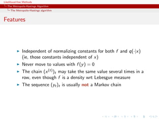 Likelihood-free Methods
   The Metropolis-Hastings Algorithm
     The Metropolis–Hastings algorithm


Features



              Independent of normalizing constants for both f and q(·|x)
              (ie, those constants independent of x)
              Never move to values with f (y ) = 0
              The chain (x (t) )t may take the same value several times in a
              row, even though f is a density wrt Lebesgue measure
              The sequence (yt )t is usually not a Markov chain
 
