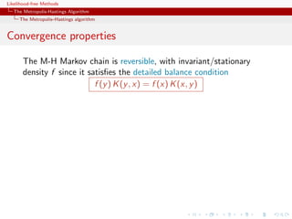 Likelihood-free Methods
   The Metropolis-Hastings Algorithm
     The Metropolis–Hastings algorithm


Convergence properties

       The M-H Markov chain is reversible, with invariant/stationary
       density f since it satisﬁes the detailed balance condition
                            f (y ) K (y , x) = f (x) K (x, y )
 