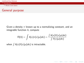 Likelihood-free Methods
   Introduction
     Monte Carlo basics


General purpose



       Given a density π known up to a normalizing constant, and an
       integrable function h, compute

                                                     h(x)˜ (x)µ(dx)
                                                          π
                          Π(h) =   h(x)π(x)µ(dx) =
                                                       π (x)µ(dx)
                                                       ˜

       when         h(x)˜ (x)µ(dx) is intractable.
                        π
 