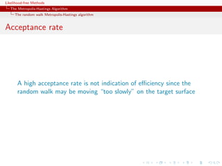Likelihood-free Methods
   The Metropolis-Hastings Algorithm
     The random walk Metropolis-Hastings algorithm


Acceptance rate




       A high acceptance rate is not indication of eﬃciency since the
       random walk may be moving “too slowly” on the target surface
 