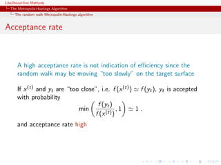 Likelihood-free Methods
   The Metropolis-Hastings Algorithm
     The random walk Metropolis-Hastings algorithm


Acceptance rate



       A high acceptance rate is not indication of eﬃciency since the
       random walk may be moving “too slowly” on the target surface

       If x (t) and yt are “too close”, i.e. f (x (t) ) f (yt ), yt is accepted
       with probability
                                      f (yt )
                               min              ,1     1.
                                     f (x (t) )
       and acceptance rate high
 