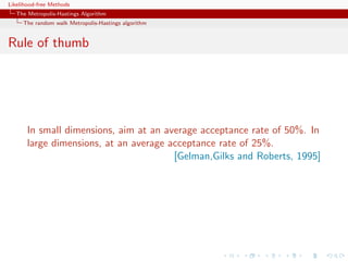 Likelihood-free Methods
   The Metropolis-Hastings Algorithm
     The random walk Metropolis-Hastings algorithm


Rule of thumb




       In small dimensions, aim at an average acceptance rate of 50%. In
       large dimensions, at an average acceptance rate of 25%.
                                        [Gelman,Gilks and Roberts, 1995]
 