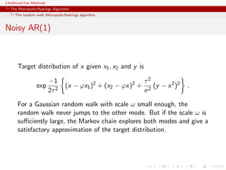 Likelihood-free Methods
   The Metropolis-Hastings Algorithm
     The random walk Metropolis-Hastings algorithm


Noisy AR(1)



       Target distribution of x given x1 , x2 and y is

                          −1                                  τ2
                  exp            (x − ϕx1 )2 + (x2 − ϕx)2 +      (y − x 2 )2   .
                          2τ 2                                σ2

       For a Gaussian random walk with scale ω small enough, the
       random walk never jumps to the other mode. But if the scale ω is
       suﬃciently large, the Markov chain explores both modes and give a
       satisfactory approximation of the target distribution.
 