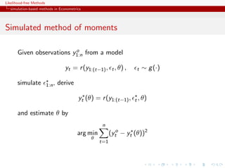 Likelihood-free Methods
   simulation-based methods in Econometrics




Simulated method of moments

                           o
       Given observations y1:n from a model

                                    yt = r (y1:(t−1) , t , θ) ,       t   ∼ g (·)

       simulate           1:n ,   derive

                                           yt (θ) = r (y1:(t−1) ,    t , θ)

       and estimate θ by
                                                      n
                                           arg min         (yto − yt (θ))2
                                                θ
                                                     t=1
 