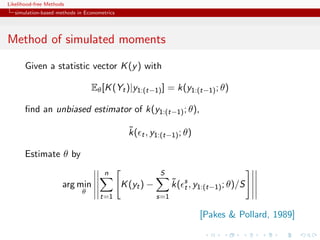 Likelihood-free Methods
   simulation-based methods in Econometrics




Method of simulated moments

       Given a statistic vector K (y ) with

                                 Eθ [K (Yt )|y1:(t−1) ] = k(y1:(t−1) ; θ)

       ﬁnd an unbiased estimator of k(y1:(t−1) ; θ),

                                                ˜
                                                k( t , y1:(t−1) ; θ)

       Estimate θ by
                                      n                   S
                      arg min                 K (yt ) −         ˜ t
                                                                k( s , y1:(t−1) ; θ)/S
                             θ
                                     t=1                  s=1

                                                                        [Pakes & Pollard, 1989]
 