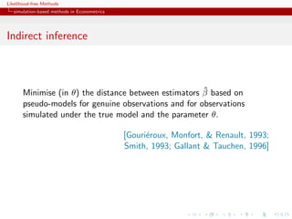 Likelihood-free Methods
   simulation-based methods in Econometrics




Indirect inference



                                                       ˆ
       Minimise (in θ) the distance between estimators β based on
       pseudo-models for genuine observations and for observations
       simulated under the true model and the parameter θ.

                                              [Gouri´roux, Monfort, & Renault, 1993;
                                                    e
                                              Smith, 1993; Gallant & Tauchen, 1996]
 