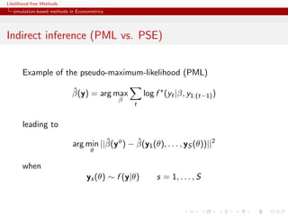 Likelihood-free Methods
   simulation-based methods in Econometrics




Indirect inference (PML vs. PSE)


       Example of the pseudo-maximum-likelihood (PML)

                             ˆ
                             β(y) = arg max           log f (yt |β, y1:(t−1) )
                                              β
                                                  t


       leading to
                                       ˆ        ˆ
                             arg min ||β(yo ) − β(y1 (θ), . . . , yS (θ))||2
                                     θ

       when
                                   ys (θ) ∼ f (y|θ)       s = 1, . . . , S
 