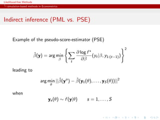 Likelihood-free Methods
   simulation-based methods in Econometrics




Indirect inference (PML vs. PSE)


       Example of the pseudo-score-estimator (PSE)
                                                                                   2
                          ˆ                           ∂ log f
                          β(y) = arg min                      (yt |β, y1:(t−1) )
                                              β
                                                  t
                                                         ∂β

       leading to
                                       ˆ        ˆ
                             arg min ||β(yo ) − β(y1 (θ), . . . , yS (θ))||2
                                     θ

       when
                                   ys (θ) ∼ f (y|θ)         s = 1, . . . , S
 