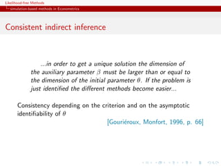 Likelihood-free Methods
   simulation-based methods in Econometrics




Consistent indirect inference



                  ...in order to get a unique solution the dimension of
              the auxiliary parameter β must be larger than or equal to
              the dimension of the initial parameter θ. If the problem is
              just identiﬁed the diﬀerent methods become easier...

       Consistency depending on the criterion and on the asymptotic
       identiﬁability of θ
                                      [Gouri´roux, Monfort, 1996, p. 66]
                                             e
 
