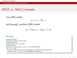Likelihood-free Methods
   simulation-based methods in Econometrics




AR(2) vs. MA(1) example

       true (AR) model
                                              yt =   t   −θ   t−1

       and [wrong!] auxiliary (MA) model

                                       yt = β1 yt−1 + β2 yt−2 + ut

       R code
       x=eps=rnorm(250)
       x[2:250]=x[2:250]-0.5*x[1:249]
       simeps=rnorm(250)
       propeta=seq(-.99,.99,le=199)
       dist=rep(0,199)
       bethat=as.vector(arima(x,c(2,0,0),incl=FALSE)$coef)
       for (t in 1:199)
         dist[t]=sum((as.vector(arima(c(simeps[1],simeps[2:250]-propeta[t]*
         simeps[1:249]),c(2,0,0),incl=FALSE)$coef)-bethat)^2)
 