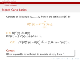 Likelihood-free Methods
   Introduction
     Monte Carlo basics


Monte Carlo basics

       Generate an iid sample x1 , . . . , xN from π and estimate Π(h) by
                                                     N
                                    ΠMC (h) = N −1
                                    ˆ
                                      N                    h(xi ).
                                                     i=1

             ˆ                 as
       LLN: ΠMC (h) −→ Π(h)
               N
       If Π(h2 ) = h2 (x)π(x)µ(dx) < ∞,
                          √                      L
             CLT:               ˆ
                              N ΠMC (h) − Π(h)
                                  N                  N 0, Π [h − Π(h)]2   .


       Caveat
       Often impossible or ineﬃcient to simulate directly from Π
 