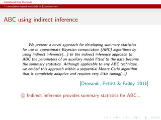 Likelihood-free Methods
   simulation-based methods in Econometrics




ABC using indirect inference


                  We present a novel approach for developing summary statistics
              for use in approximate Bayesian computation (ABC) algorithms by
              using indirect inference(...) In the indirect inference approach to
              ABC the parameters of an auxiliary model ﬁtted to the data become
              the summary statistics. Although applicable to any ABC technique,
              we embed this approach within a sequential Monte Carlo algorithm
              that is completely adaptive and requires very little tuning(...)

                                               [Drovandi, Pettitt & Faddy, 2011]

              c Indirect inference provides summary statistics for ABC...
 
