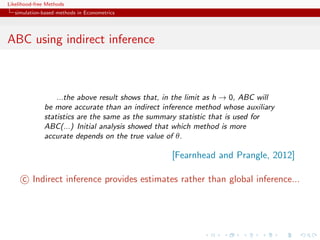 Likelihood-free Methods
   simulation-based methods in Econometrics




ABC using indirect inference



                  ...the above result shows that, in the limit as h → 0, ABC will
              be more accurate than an indirect inference method whose auxiliary
              statistics are the same as the summary statistic that is used for
              ABC(...) Initial analysis showed that which method is more
              accurate depends on the true value of θ.

                                                   [Fearnhead and Prangle, 2012]

      c Indirect inference provides estimates rather than global inference...
 