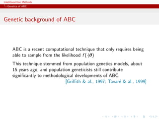 Likelihood-free Methods
   Genetics of ABC




Genetic background of ABC



       ABC is a recent computational technique that only requires being
       able to sample from the likelihood f (·|θ)
       This technique stemmed from population genetics models, about
       15 years ago, and population geneticists still contribute
       signiﬁcantly to methodological developments of ABC.
                                 [Griﬃth & al., 1997; Tavar´ & al., 1999]
                                                              e
 