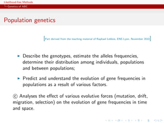 Likelihood-free Methods
   Genetics of ABC




Population genetics

                          [Part derived from the teaching material of Raphael Leblois, ENS Lyon, November 2010]


              Describe the genotypes, estimate the alleles frequencies,
              determine their distribution among individuals, populations
              and between populations;

              Predict and understand the evolution of gene frequencies in
              populations as a result of various factors.

        c Analyses the eﬀect of various evolutive forces (mutation, drift,
       migration, selection) on the evolution of gene frequencies in time
       and space.
 