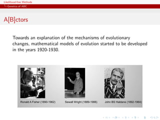 Likelihood-free Methods
   Genetics of ABC




A[B]ctors
               Les mécanismes de l’évolution
       Towards an explanation of the mechanisms of evolutionary
       changes, mathematical models ofl’évolution ont to be developed
          •! Les mathématiques de evolution started
       in the years 1920-1930.
               commencé à être développés dans les
               années 1920-1930




             Ronald A Fisher (1890-1962)   Sewall Wright (1889-1988)   John BS Haldane (1892-1964)
 