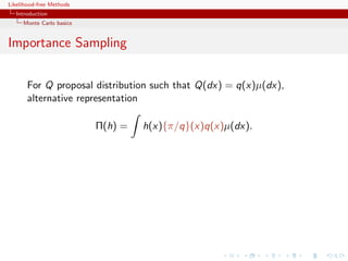 Likelihood-free Methods
   Introduction
     Monte Carlo basics


Importance Sampling


       For Q proposal distribution such that Q(dx) = q(x)µ(dx),
       alternative representation

                          Π(h) =   h(x){π/q}(x)q(x)µ(dx).
 
