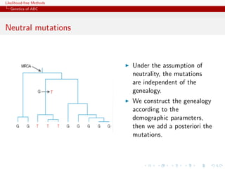 Likelihood-free Methods
   Genetics of ABC
  Sous l’hypothèse de neutralité des marqueurs génétiques étudiés,
  les mutations sont indépendantes de la généalogie
Neutral généalogie ne dépend que des processus démographiques
  i.e. la mutations

      On construit donc la généalogie selon les paramètres
      démographiques (ex. N),
                                       puis on ajoute aassumption les
                                             Under the posteriori of
                                      mutations sur les différentes
                                             neutrality, the mutations
                                      branches,independentau feuilles de
                                             are du MRCA of the
                                      l’arbregenealogy.
                                      On obtient ainsi des données de
                                             We construct the genealogy
                                      polymorphisme sous les modèles
                                             according to the
                                      démographiques et mutationnels
                                             demographic parameters,
                                      considérés
                                             then we add a posteriori the
                                             mutations.                20
 