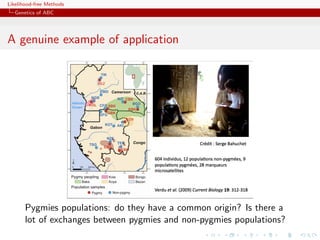Likelihood-free Methods
   Genetics of ABC




A genuine !""#$%&'()*+,(-*.&(/+0$'"1)()&$/+2!,03!
          example of application
                     1/+*%*'"4*+56(""4&7()&$/.+.1#+4*.+8-9':*.+




                                                             94


       Pygmies populations: do they have a common origin? Is there a
       lot of exchanges between pygmies and non-pygmies populations?
 