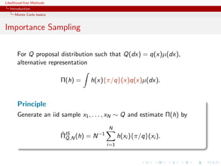 Likelihood-free Methods
   Introduction
     Monte Carlo basics


Importance Sampling


       For Q proposal distribution such that Q(dx) = q(x)µ(dx),
       alternative representation

                          Π(h) =   h(x){π/q}(x)q(x)µ(dx).


       Principle
       Generate an iid sample x1 , . . . , xN ∼ Q and estimate Π(h) by
                                           N
                          ΠIS (h) = N −1
                          ˆ
                            Q,N                  h(xi ){π/q}(xi ).
                                           i=1
 