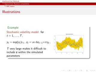 Likelihood-free Methods
   Approximate Bayesian computation
     ABC basics


Illustrations



       Example
     Stochastic volatility model: for                         Highest weight trajectories


     t = 1, . . . , T ,




                                             0.4
                                             0.2
     yt = exp(zt ) t , zt = a+bzt−1 +σηt ,



                                             0.0
                                             −0.2
     T very large makes it diﬃcult to
                                             −0.4
     include z within the simulated                 0   200    400

                                                                           t
                                                                                   600      800   1000




     parameters
 