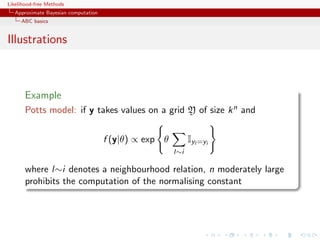 Likelihood-free Methods
   Approximate Bayesian computation
     ABC basics


Illustrations



       Example
       Potts model: if y takes values on a grid Y of size k n and


                                      f (y|θ) ∝ exp θ         Iyl =yi
                                                        l∼i

       where l∼i denotes a neighbourhood relation, n moderately large
       prohibits the computation of the normalising constant
 