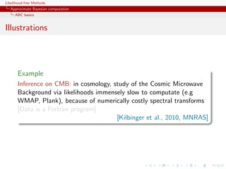 Likelihood-free Methods
   Approximate Bayesian computation
     ABC basics


Illustrations




       Example
       Inference on CMB: in cosmology, study of the Cosmic Microwave
       Background via likelihoods immensely slow to computate (e.g
       WMAP, Plank), because of numerically costly spectral transforms
       [Data is a Fortran program]
                                        [Kilbinger et al., 2010, MNRAS]
 