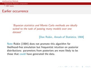 Likelihood-free Methods
   Approximate Bayesian computation
     ABC basics


Earlier occurrence


              ‘Bayesian statistics and Monte Carlo methods are ideally
              suited to the task of passing many models over one
              dataset’
                                      [Don Rubin, Annals of Statistics, 1984]

       Note Rubin (1984) does not promote this algorithm for
       likelihood-free simulation but frequentist intuition on posterior
       distributions: parameters from posteriors are more likely to be
       those that could have generated the data.
 