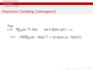 Likelihood-free Methods
   Introduction
     Monte Carlo basics


Importance Sampling (convergence)


       Then
            ˆ        as
       LLN: ΠIS (h) −→ Π(h)
              Q,N                             and if Q((hπ/q)2 ) < ∞,
                          √                       L
           CLT:                 ˆ
                              N(ΠIS (h) − Π(h))
                                  Q,N                 N 0, Q{(hπ/q − Π(h))2 } .
 