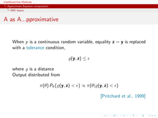 Likelihood-free Methods
   Approximate Bayesian computation
     ABC basics


A as A...pproximative


       When y is a continuous random variable, equality z = y is replaced
       with a tolerance condition,

                                           (y, z) ≤

       where is a distance
       Output distributed from

                            π(θ) Pθ { (y, z) < } ∝ π(θ| (y, z) < )

                                                         [Pritchard et al., 1999]
 