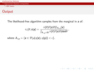 Likelihood-free Methods
   Approximate Bayesian computation
     ABC basics


Output

       The likelihood-free algorithm samples from the marginal in z of:

                                              π(θ)f (z|θ)IA ,y (z)
                              π (θ, z|y) =                           ,
                                             A ,y ×Θ π(θ)f (z|θ)dzdθ

       where A       ,y   = {z ∈ D|ρ(η(z), η(y)) < }.
 
